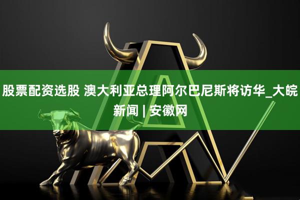 股票配资选股 澳大利亚总理阿尔巴尼斯将访华_大皖新闻 | 安徽网