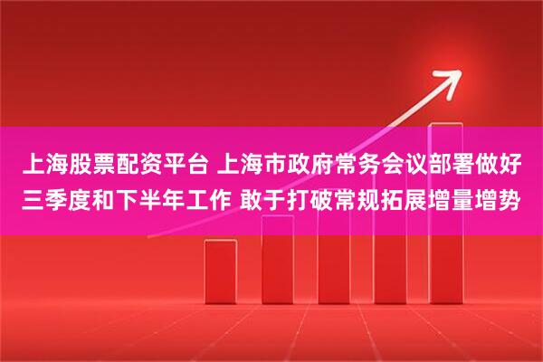 上海股票配资平台 上海市政府常务会议部署做好三季度和下半年工作 敢于打破常规拓展增量增势