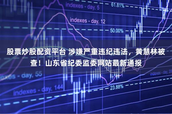股票炒股配资平台 涉嫌严重违纪违法，黄慧林被查！山东省纪委监委网站最新通报