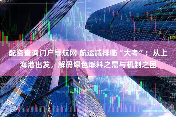 配资查询门户导航网 航运减排临“大考”：从上海港出发，解码绿色燃料之需与机制之困