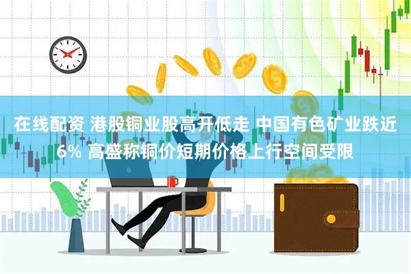 在线配资 港股铜业股高开低走 中国有色矿业跌近6% 高盛称铜价短期价格上行空间受限