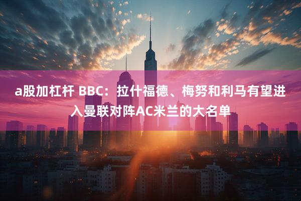 a股加杠杆 BBC：拉什福德、梅努和利马有望进入曼联对阵AC米兰的大名单