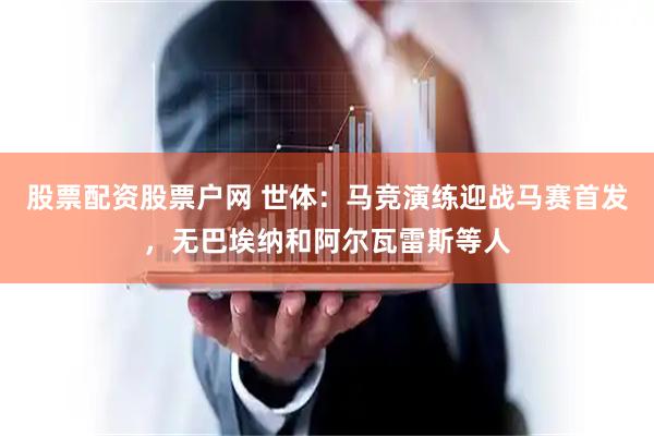 股票配资股票户网 世体：马竞演练迎战马赛首发，无巴埃纳和阿尔瓦雷斯等人
